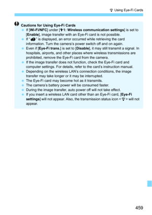 Page 459459
H Using Eye-Fi Cards
Cautions for Using Eye-Fi Cards
If [Wi-Fi/NFC ] under [51: Wireless communication settings ] is set to 
[ Enable ], image transfer with an Eye-Fi card is not possible.
 If “J ” is displayed, an error occurred while retrieving the card 
information. Turn the camera’s power switch off and on again.
 Even if [ Eye-Fi trans. ] is set to [Disable], it may still transmit a signal. In 
hospitals, airports, and other plac es where wireless transmissions are 
prohibited, remove the...