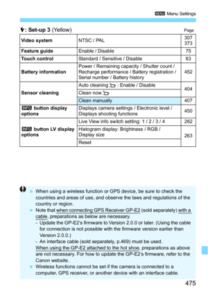Page 475475
3 Menu Settings
5: Set-up 3 (Yellow)Page
Video systemNTSC / PAL 307
373
Feature guide Enable / Disable 75
Touch control Standard / Sensitive / Disable 63
Battery information Power / Remaining capacity / Shutter count / 
Recharge performance / Battery registration / 
Serial number / Battery history 452
Sensor cleaning Auto cleaning
f: Enable / Disable
404
Clean now f
Clean manually 407
z  button display 
options Displays camera settings / Electronic level / 
Displays shooting functions
450
z  button...