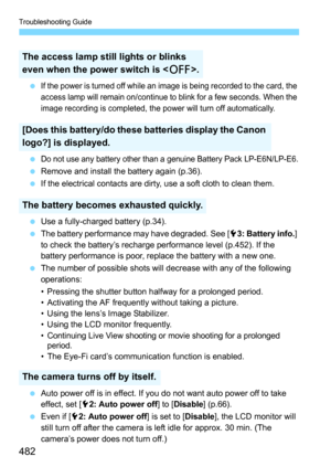 Page 482Troubleshooting Guide
482
If the power is turned off while an image is being recorded to the card, the 
access lamp will remain on/continue to blink for a few seconds. When the 
image recording is completed, the power will turn off automatically.
Do not use any battery other than a genuine Battery Pack LP-E6N/LP-E6.
Remove and install the battery again (p.36).
 If the electrical contacts are dirty, use a soft cloth to clean them.
 Use a fully-charged battery (p.34).
 The battery performance may...