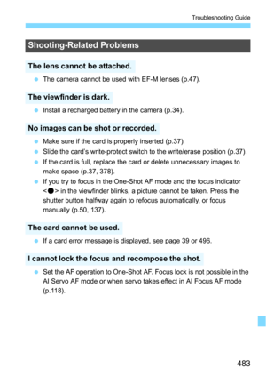 Page 483483
Troubleshooting Guide
The camera cannot be used with EF-M lenses (p.47).
 Install a recharged battery in the camera (p.34).
 Make sure if the card is properly inserted (p.37).
 Slide the card’s write-protect switch to the write/erase position (p.37).
 If the card is full, replace the card or delete unnecessary images to 
make space (p.37, 378).
 If you try to focus in the One-Shot AF mode and the focus indicator 
 in the viewfinder blinks, a picture cannot be taken. Press the 
shutter button...