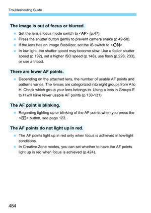 Page 484Troubleshooting Guide
484
Set the lens’s focus mode switch to < AF> (p.47).
 Press the shutter button gently to prevent camera shake (p.49-50).
 If the lens has an Image Stabilizer, set the IS switch to < 1>.
 In low light, the shutter speed may become slow. Use a faster shutter 
speed (p.192), set a higher ISO speed (p.148), use flash (p.228, 233), 
or use a tripod.
 Depending on the attached lens, the number of usable AF points and 
patterns varies. The lenses are categorized into eight groups...