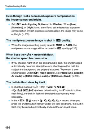 Page 486Troubleshooting Guide
486
Set [ z2: Auto Lighting Optimizer ] to [Disable]. When [Low], 
[ Standard ], or [High] is set, even if you set a decreased exposure 
compensation or flash exposure compensation, the image may come 
out bright (p.169).
 When the image-recording quality is set to  41 or 61 , the 
multiple-exposure image will be recorded in  1 quality (p.218).
 If you shoot at night when the background is dark, the shutter speed 
automatically becomes slow (slow-sync shooting) so that both the...