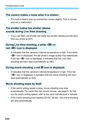 Page 488Troubleshooting Guide
488
The built-in flash’s pop-up mechanism moves slightly. This is normal 
and not a malfunction.
 If you use flash, the shutter will make two shutter release sounds each 
time you shoot (p.257).
 It indicates that the camera’s internal temperature is high. If the white 
 icon is displayed, the still photo’s image quality may deteriorate. 
If the red < E> icon is displayed, it indicates that the Live View 
shooting will soon stop automatically (p.290).
 It indicates that the...