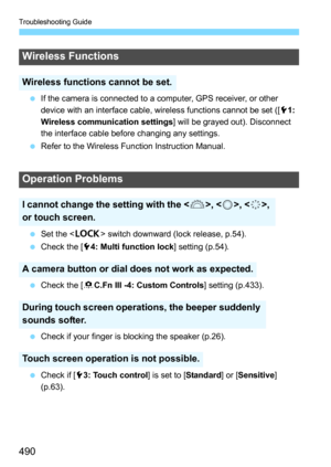 Page 490Troubleshooting Guide
490
If the camera is connected to a computer, GPS receiver, or other 
device with an interface cable, wireless functions cannot be set ([ 51: 
Wireless communication settings ] will be grayed out). Disconnect 
the interface cable before changing any settings.
 Refer to the Wireless Function Instruction Manual.
 Set the < R> switch downward (lock release, p.54).
 Check the [ 54: Multi function lock ] setting (p.54).
 Check the [ 8C.Fn III -4: Custom Controls ] setting (p.433).
...