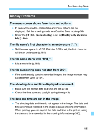 Page 491491
Troubleshooting Guide
In Basic Zone modes, certain tabs and menu options are not 
displayed. Set the shooting mode to a Creative Zone mode (p.58).
 Under the [ 9] tab, [ Menu display ] is set to [Display only My Menu 
tab ] (p.444).
 Set the color space to sRGB. If Adobe RGB is set, the first character 
will be an underscore (p.181).
 It is a movie file (p.185).
 If the card already contains recorded images, the image number may 
not start from 0001 (p.184).
 Make sure the correct date and time...