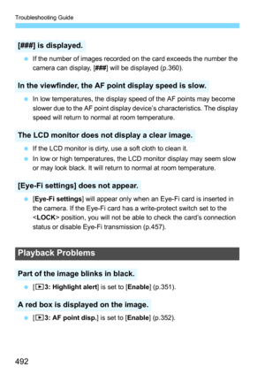 Page 492Troubleshooting Guide
492
If the number of images recorded on the card exceeds the number the 
camera can display, [ ###] will be displayed (p.360).
 In low temperatures, the display speed of the AF points may become 
slower due to the AF point display device’s characteristics. The display 
speed will return to normal at room temperature.
 If the LCD monitor is dirty, use a soft cloth to clean it.
 In low or high temperatures, the LCD monitor display may seem slow 
or may look black. It will return...