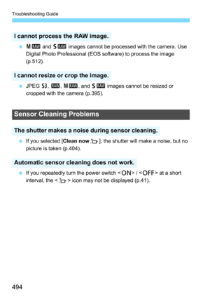 Page 494Troubleshooting Guide
494
41  and 61  images cannot be processed with the camera. Use 
Digital Photo Professional (EOS software) to process the image 
(p.512).
 JPEG  c, 1,  41 , and 61  images cannot be resized or 
cropped with the camera (p.395).
 If you selected [Clean now f], the shutter will make a noise, but no 
picture is taken (p.404).
 If you repeatedly turn the power switch < 1> /  at a short 
interval, the < f> icon may not be displayed (p.41).
I cannot process the RAW image.
I cannot...