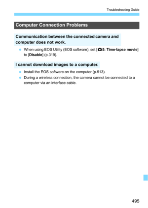Page 495495
Troubleshooting Guide
When using EOS Utility (EOS software), set [ z5: Time-lapse movie ] 
to [Disable ] (p.319).
 Install the EOS software on the computer (p.513).
 During a wireless connection, the camera cannot be connected to a 
computer via an interface cable.
Computer Connection Problems
Communication between the connected camera and 
computer does not work.
I cannot download images to a computer. 