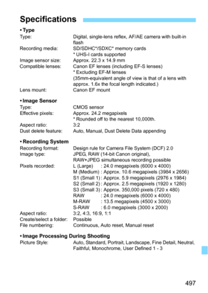 Page 497497
•TypeType:Digital, single-lens reflex, AF/AE camera with built-in 
flash
Recording media: SD/SDHC*/SDXC* memory cards
* UHS-I cards supported
Image sensor size: Approx. 22.3 x 14.9 mm
Compatible lenses: Canon EF lens es (including EF-S lenses)
* Excluding EF-M lenses
(35mm-equivalent angle of view is that of a lens with 
approx. 1.6x the focal length indicated.)
Lens mount: Canon EF mount
• Image SensorType: CMOS sensor
Effective pixels: Approx. 24.2 megapixels * Rounded off to the nearest 10,000th....
