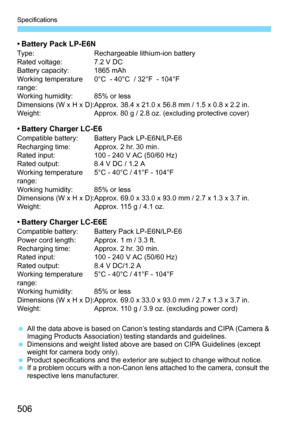 Page 506506
Specifications
• Battery Pack LP-E6NType:Rechargeable lithium-ion battery
Rated voltage: 7.2 V DC
Battery capacity: 1865 mAh
Working temperature 
range: 0°C  - 40°C  / 32°F  - 104°F
Working humidity: 85% or less
Dimensions (W x H x D):Approx. 38.4 x 21.0 x 56.8 mm / 1.5 x 0.8 x 2.2 in.
Weight: Approx. 80 g / 2.8 oz. (excluding protective cover)
• Battery Charger LC-E6Compatible battery: Battery Pack LP-E6N/LP-E6
Recharging time: Approx. 2 hr. 30 min.
Rated input: 100 - 240 V AC (50/60 Hz)
Rated...