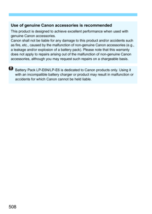 Page 508508
Use of genuine Canon accessories is recommended
This product is designed to achieve excellent performance when used with 
genuine Canon accessories.
Canon shall not be liable for any damage to this product and/or accidents such 
as fire, etc., caused by  the malfunction of non-genuine Canon accessories (e.g., 
a leakage and/or explosion of a battery  pack). Please note that this warranty 
does not apply to repairs arising out of the malfunction of non-genuine Canon 
accessories, although you may...