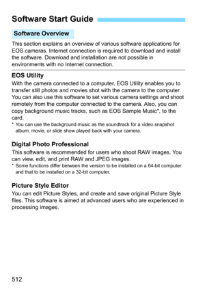 Page 512512
This section explains an overview of various software applications for 
EOS cameras. Internet connection is required to download and install 
the software. Download and inst allation are not possible in 
environments with no Internet connection.
EOS Utility
With the camera connected to a comp uter, EOS Utility enables you to 
transfer still photos and movies shot with the camera to the computer. 
You can also use this software to set various camera settings and shoot 
remotely from the computer...