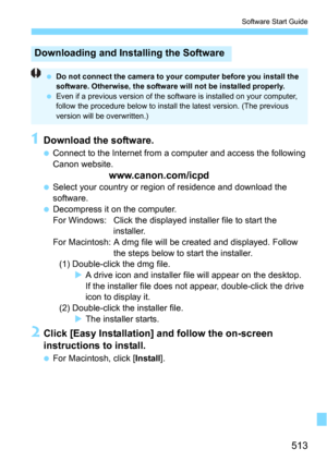 Page 513513
Software Start Guide
1Download the software.
Connect to the Internet from a computer and access the following 
Canon website.
www.canon.com/icpd
Select your country or region of residence and download the 
software.
Decompress it on the computer.
For Windows: Click the displayed installer file to start the 
installer.
For Macintosh: A dmg file will be created and displayed. Follow  the steps below to start the installer.
(1) Double-click the dmg file.
A drive icon and installer file will appear...