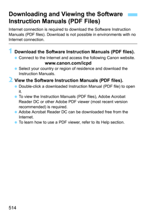 Page 514514
Internet connection is required to download the Software Instruction 
Manuals (PDF files). Download is not possible in environments with no 
Internet connection.
1Download the Software Instruction Manuals (PDF files).
Connect to the Internet and access the following Canon website.
www.canon.com/icpd
Select your country or region of residence and download the 
Instruction Manuals.
2View the Software Instruction Manuals (PDF files).
Double-click a downloaded Instruction Manual (PDF file) to open...