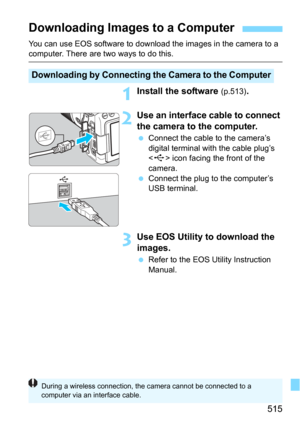 Page 515515
You can use EOS software to download the images in the camera to a computer. There are two ways to do this.
1Install the software (p.513).
2Use an interface cable to connect 
the camera to the computer.
Connect the cable to the camera’s 
digital terminal with the cable plug’s 
<
D> icon facing the front of the 
camera.
Connect the plug to the computer’s 
USB terminal.
3Use EOS Utility to download the 
images.
Refer to the EOS Utility Instruction 
Manual.
Downloading Images to a Computer...