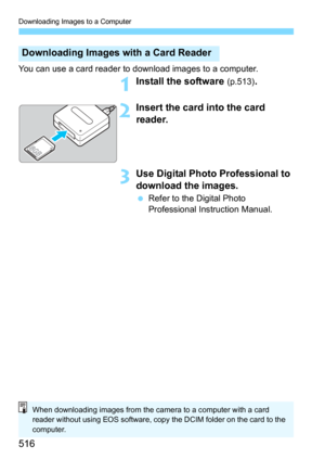 Page 516Downloading Images to a Computer
516
You can use a card reader to download images to a computer.
1Install the software (p.513).
2Insert the card into the card 
reader.
3Use Digital Photo Professional to 
download the images.
Refer to the Digital Photo 
Professional Instruction Manual.
Downloading Images with a Card Reader
When downloading images from the camera to a computer with a card 
reader without using EOS software, copy the DCIM folder on the card to the 
computer. 