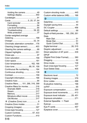 Page 518518
Index
Holding the camera .................... 49
Settings display ........................ 450
Candlelight ...................................... 91
Cards .............................. 5, 25, 37, 64 Card reminder ............................ 38
Formatting .................................. 64
Low-level formatting ................... 65
Troubleshooting .................... 39, 65
Write protection .......................... 37
Center-weighted average 
metering ...........................................