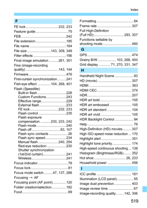 Page 519519
Index
F
FE lock ..................................232, 233
Feature guide .................................. 75
FEB ...............................................242
File extension ................................185
File name ......................................184
File size .........................143, 309, 349
Filter effects ..................................156
Final image simulation ..........261, 301
Fine (image-recording 
quality) ..................................143, 144
Firmware...