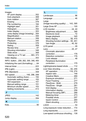 Page 520520
Index
ImagesAF point display ........................ 352
Auto playback ........................... 369
Auto rotation ............................. 387
Erasing ..................................... 378
File numbering.......................... 184
Highlight alert ........................... 351
Histogram ................................. 352
Index display ............................ 353
Jump display (image browsing)... 354
Magnification ............................ 355
Manual...