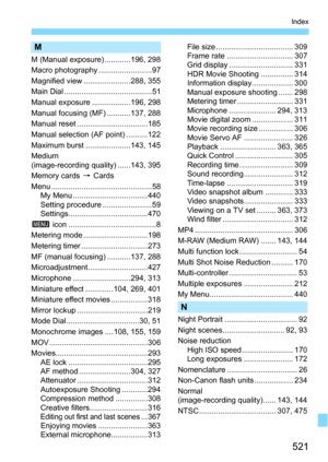 Page 521521
Index
M
M (Manual exposure) ............196, 298
Macro photography .........................97
Magnified view ......................288, 355
Main Dial .........................................51
Manual exposure ..................196, 298
Manual focusing (MF) ...........137, 288
Manual reset .................................185
Manual selection (AF point) ..........122
Maximum burst .....................143, 145
Medium 
(image-recording quality) ......143, 395
Memory cards 9 Cards
Menu...
