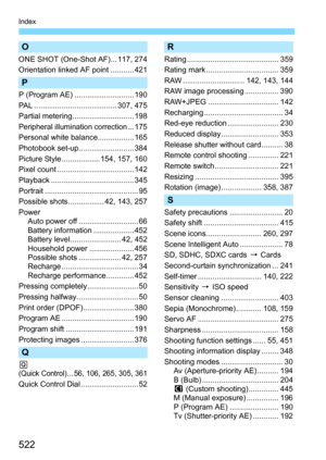 Page 522522
Index
O
ONE SHOT (One-Shot AF)... 117, 274
Orientation linked AF point ........... 421
P
P (Program AE) ............................ 190
PAL ....................................... 307, 475
Partial metering............................. 198
Peripheral illumination correction... 175
Personal white balance................. 165
Photobook set-up.......................... 384
Picture Style .................. 154, 157, 160
Pixel count .................................... 142
Playback...