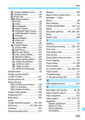 Page 523523
Index
A (Scene Intelligent Auto) .......78
C  (Creative Auto) ..................... 84
7  (Flash Off)............................. 83
8  (Special scene)
P  (Food)..................................89
C  (Kids) .................................. 90
x  (Candlelight) ....................... 91
6  (Night Portrait) ....................92
F  (Handheld Night Scene) .....93
G  (HDR Backlight Control) .....94
2  (Portrait)..............................95
3  (Landscape) ......................96
4  (Close-up)...