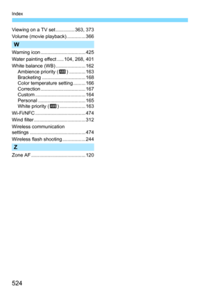 Page 524524
Index
Viewing on a TV set .............. 363, 373
Volume (movie playback).............. 366
W
Warning icon ................................. 425
Water painting effect ..... 104, 268, 401
White balance (WB) ...................... 162Ambience priority ( Q) ............ 163
Bracketing ................................ 168
Color temperature setting ......... 166
Correction ................................. 167
Custom ..................................... 164
Personal ......................................