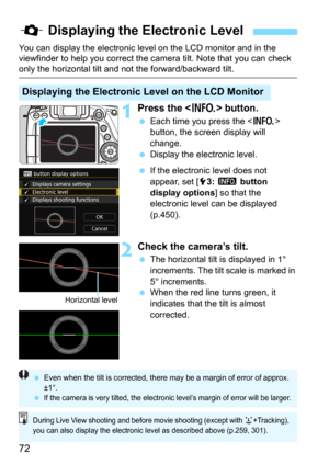 Page 7272
You can display the electronic level on the LCD monitor and in the 
viewfinder to help you correct the camera tilt. Note that you can check 
only the horizontal tilt and not the forward/backward tilt.
1Press the  button.
Each time you press the  
button, the screen display will 
change.
Display the electronic level.
If the electronic level does not 
appear, set [
5 3: z button 
display options
] so that the 
electronic level can be displayed 
(p.450).
2Check the camera’s tilt.
The horizontal tilt...