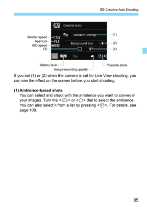 Page 8585
C Creative Auto Shooting
If you set (1) or (2) when the camera is set for Live View shooting, you 
can see the effect on the screen before you start shooting.
(1) Ambience-based shotsYou can select and shoot with the ambience you want to convey in 
your images. Turn the <
6> or  dial to select the ambience. 
You can also select it from a list by pressing <
0>. For details, see 
page 108.
Shutter speed (1)
(2)
Battery level Possible shots
ISO speed
Image-recording quality
Aperture
(4)
(3) 