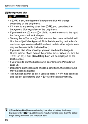 Page 86C Creative Auto Shooting
86
(2) Background blur
• If [OFF] is set, the degree of background blur will change 
depending on the brightness.
• If it is set to any setting other than [
OFF], you can adjust the 
background blur regardles s of the brightness.
• If you turn the <
6> or  dial to move the cursor to the right, 
the background will look sharper.
• Turning the <
6> or  dial to move the cursor to the left will 
blur the subject’s background. No te that depending on the lens’s 
maximum aperture...