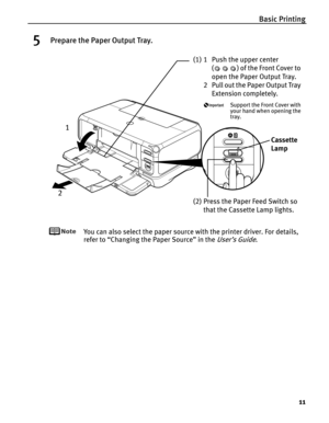 Page 15Basic Printing
11
5Prepare the Paper Output Tray.
You can also select the paper source with the printer driver. For details, 
refer to “Changing the Paper Source” in the 
User’s Guide.
(1) 1 Push the upper center 
( ) of the Front Cover to 
open the Paper Output Tray.
2 Pull out the Paper Output Tray 
Extension completely.
Support the Front Cover with 
your hand when opening the 
tray.
Cassette 
Lamp
(2) Press the Paper Feed Switch so 
that the Cassette Lamp lights.
1
2 