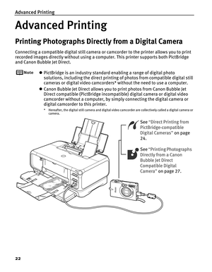 Page 26Advanced Printing
22
Advanced Printing
Printing Photographs Directly from a Digital Camera
Connecting a compatible digital still camera or camcorder to the printer allows you to print 
recorded images directly without using a computer. This printer supports both PictBridge 
and Canon Bubble Jet Direct.
zPictBridge is an industry standard enabling a range of digital photo 
solutions, including the direct printing of photos from compatible digital still 
cameras or digital video camcorders* without the...