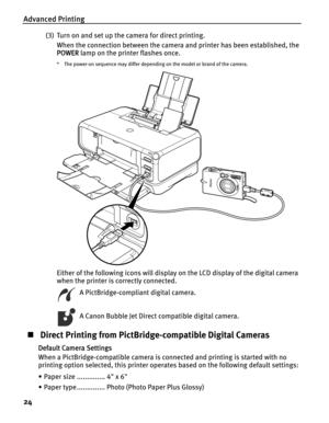 Page 28Advanced Printing
24
(3) Turn on and set up the camera for direct printing.
When the connection between the camera and printer has been established, the 
POWER lamp on the printer flashes once.
* The power-on sequence may differ depending on the model or brand of the camera.
Either of the following icons will display on the LCD display of the digital camera 
when the printer is correctly connected.
  A PictBridge-compliant digital camera.
  A Canon Bubble Jet Direct compatible digital camera.
„ Direct...