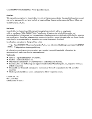 Page 4Canon PIXMA iP4000/iP3000 Photo Printer Quick Start Guide. 
Copyright
This manual is copyrighted by Canon U.S.A., Inc. with all rights reserved. Under the copyright laws, this manual 
may not be reproduced in any form, in whole or in part, without the prior written consent of Canon U.S.A., Inc.
© 2004 Canon U.S.A., Inc. 
Disclaimer
Canon U.S.A., Inc. has reviewed this manual thoroughly in order that it will be an easy-to-use 
guide to your Canon PIXMA iP4000/iP3000 Photo Printer. All statements,...