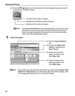 Page 44Advanced Printing
40
(2) Click the [[T][S] buttons on the thumbnail of the photograph you want to print 
to specify the number of copies.
Clicking CCorrect/Enhance corrects photographs. For example, using 
this feature, you can correct the red-eye caused by the camera’s 
flash or smooth and beatify the facial skin. For more information, 
refer to the 
Photo Application Guide.
6Select the paper.
This section only describes the steps when you have selected PPaper Feed 
Switch from P
Paper Source. For...