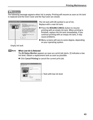 Page 47Printing Maintenance
43
The following message appears when ink is empty. Printing will resume as soon as ink tank 
is replaced and the Inner Cover and the Top Cover are closed.
When Low Ink is Detected
The B
BJ Status Monitor appears as soon as a print job starts. [!] indicates a low 
ink level. Obtain a replacement tank as soon as possible.
zClick C
Cancel Printing to cancel the current print job.
The ink tank with [X] symbol is out of ink. 
Replace with a new ink tank.
zPress the R
RESUME/CANCEL button...