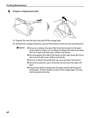 Page 50Printing Maintenance
46
4Prepare a replacement tank.
(1) Unpack the new ink tank and pull off the orange tape.
(2) Remove the orange protective cap from the bottom of the ink tank and discard it.
zBe sure to remove the clear film from the ink tank in the exact 
order shown in step 4-(1), as failure to follow this step may cause 
the ink to leak and stain your clothes and hands.
zDo not squeeze the side of ink tanks as this may cause the ink to 
leak out and stain your clothes and hands. 
zDo not...