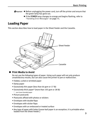 Page 7Basic Printing
3
zBefore unplugging the power cord, turn off the printer and ensure that 
the green lamp has gone out.
zIf the P
POWER lamp changes to orange and begins flashing, refer to 
“H
Handling Error Messages”on page 75.
Loading Paper
This section describes how to load paper in the Sheet Feeder and the Cassette.
„Print Media to Avoid
Do not use the following types of paper. Using such paper will not only produce 
unsatisfactory results, but can also cause the printer to jam or malfunction.
•...