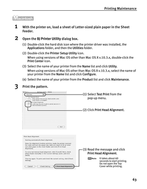 Page 67Printing Maintenance
63
1With the printer on, load a sheet of Letter-sized plain paper in the Sheet 
Feeder.
2Open the BBJ Printer Utility dialog box.
(1) Double-click the hard disk icon where the printer driver was installed, the 
Applications folder, and then the U
Utilities folder.
(2) Double-click the P
Printer Setup Utility icon.
When using versions of Mac OS other than Mac OS X v.10.3.x, double-click the 
Print Center icon.
(3) Select the name of your printer from the N
Name list and click...