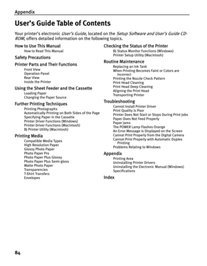 Page 88Appendix
84
User’s Guide Table of Contents
Your printer’s electronic User’s Guide, located on the Setup Software and User’s Guide CD-
ROM
, offers detailed information on the following topics.
How to Use This Manual
How to Read This Manual
Safety Precautions
Printer Parts and Their Functions
Front View
Operation Panel
Rear View
Inside the Printer
Using the Sheet Feeder and the Cassette
Loading Paper
Changing the Paper Source
Further Printing Techniques
Printing Photographs
Automatically Printing on Both...