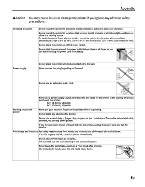 Page 93Appendix
89
You may cause injury or damage the printer if you ignore any of these safety 
precautions.
Choosing a locationDo not install the printer in a location that is unstable or subject to excessive vibration.
Do not install the printer in locations that are very humid or dusty, in direct sunlight, outdoors, or 
close to a heating source.
To avoid the risk of fire or electric shocks, install the printer in a location with an ambient 
temperature range of 5°C to 35°C (41°F to 95°F) and humidity of...