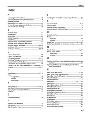 Page 97Index
93
Index
A
Accessing the Printer Driver ......................................... 28
Adjusting the Print Quality for Photographs ................. 29
Advanced Printing ........................................................ 22
Aligning the Print Head ................................................ 61
An Error Message Appears on the Screen ..................... 77
Automatic Duplex Printing............................................ 78
B
BCI-3eBK Black...