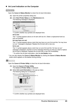 Page 2723
Routine Maintenance
z Ink Level Indication on the Computer
Open the  Canon IJ Status Monitor  to check the ink level information.
(1) Open the printer properties dialog box.
(2) Click  View Printer Status  on the Maintenance  tab.
The following message is displayed.
*1 Confirm whether any symbols are displayed here.
Ink is low: 
The “!” symbol appears above an ink tank with  low ink. Obtain a replacement tank as 
soon as possible.
Ink may have run out:
The “x” symbol appears above a tank that may have...