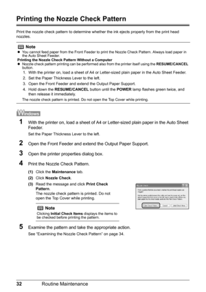 Page 3632Routine Maintenance
Printing the Nozzle Check Pattern
Print the nozzle check pattern to determine whet her the ink ejects properly from the print head 
nozzles. 
1With the printer on, load a sheet of A4 or  Letter-sized plain paper in the Auto Sheet 
Feeder.
Set the Paper Thickness Lever to the left.
2Open the Front Feeder and extend the Output Paper Support.
3Open the printer properties dialog box.
4Print the Nozzle Check Pattern.
(1) Click the  Maintenance  tab.
(2) Click  Nozzle Check .
(3) Read the...