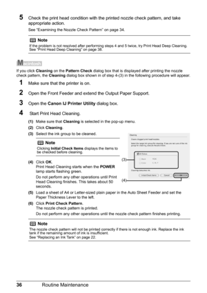 Page 4036Routine Maintenance
5Check the print head condition with the printed nozzle check pattern, and take 
appropriate action.
See “Examining the Nozzle Check Pattern” on page 34.
If you click Cleaning on the Pattern Check  dialog box that is displayed after printing the nozzle 
check pattern, the  Cleaning dialog box shown in of step 4-(3) in the following procedure will appear.
1Make sure that the printer is on.
2Open the Front Feeder and extend the Output Paper Support.
3Open the  Canon IJ Printer Utility...