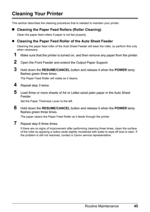 Page 4945
Routine Maintenance
Cleaning Your Printer
This section describes the cleaning procedure  that is needed to maintain your printer.
„Cleaning the Paper Feed  Rollers (Roller Cleaning)
Clean the paper feed rollers if paper is not fed properly.
zCleaning the Paper Feed Roller of the Auto Sheet Feeder
Cleaning the paper feed roller of the Auto Sheet Feed er will wear the roller, so perform this only 
when necessary.
1Make sure that the printer is turned on,  and then remove any paper from the printer....