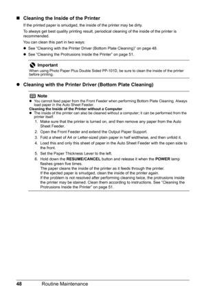 Page 5248Routine Maintenance
„Cleaning the Inside of the Printer
If the printed paper is smudged, the inside of the printer may be dirty. 
To always get best quality printing result, per iodical cleaning of the inside of the printer is 
recommended.
You can clean this part in two ways:
z See “Cleaning with the Printer Driver (Bottom Plate Cleaning)” on page 48.
z See “Cleaning the Protrusions Inside the Printer” on page 51.
z Cleaning with the Printer Driver (Bottom Plate Cleaning)
Important
When using Photo...