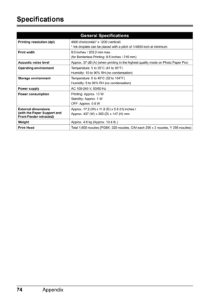 Page 7874Appendix
Specifications
General Specifications
Printing resolution (dpi) 4800 (horizontal)* x 1200 (vertical)
* Ink droplets can be placed with a pitch of 1/4800 inch at minimum.
Print width 8.0 inches / 203.2 mm max.
(for Borderless Printing: 8.5 inches / 216 mm)
Acoustic noise level Approx. 37 dB (A) (when printing in the highest quality mode on Photo Paper Pro)
Operating environment Temperature: 5 to 35°C (41 to 95°F)
Humidity: 10 to 90% RH (no condensation)
Storage environment Temperature: 0 to...