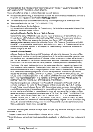 Page 8682Safety Precautions
PURCHASER OF THE PRODUCT OR THE PERSO N FOR WHOM IT WAS PURCHASED AS A 
GIFT, AND STATES YOUR EXCLUSIVE REMEDY. 
Canon USA offers a range of customer technical support* options:
z Interactive troubleshooting, e-mail technical s upport, the latest driver downloads and answers to 
frequently asked questions ( www.canontechsupport.com )
z Toll-free live technical support Monday-Sat urday (excluding holidays) at 1-800-828-4040
z Telephone Device for the Deaf (TDD-1-866-251-3752)
z Repair...