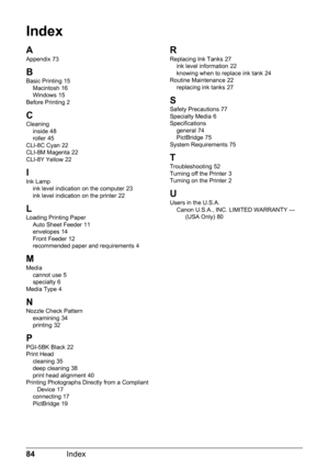 Page 8884Index
Index
A
Appendix 73
B
Basic Printing 15
Macintosh 16
Windows 15
Before Printing 2
CCleaning inside 48
roller 45
CLI-8C Cyan 22
CLI-8M Magenta 22
CLI-8Y Yellow 22
I
Ink Lamp ink level indication on the computer 23
ink level indication on the printer 22
L
Loading Printing Paper Auto Sheet Feeder 11
envelopes 14
Front Feeder 12
recommended paper and requirements 4
MMedia
cannot use 5
specialty 6
Media Type 4
NNozzle Check Pattern examining 34
printing 32
P
PGI-5BK Black 22
Print Head cleaning
 35...